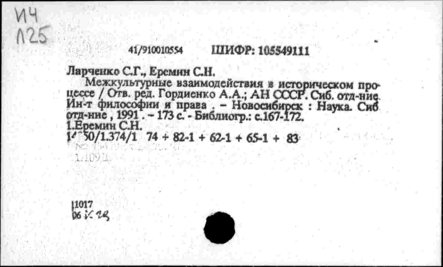 ﻿У1Ч Л25
41/910010554 ШИФР: 105549111
Ларченко СТ., Ерсмин С.Н.
Межкультурные взаимодействия в историческом про* цесхе /Отв. ред. Гордиенко А.А.; АН СССР. Сиб. отд-ние Ин-т философии и права . - Новосибирск : Наука. Сиб отд-ние, 1991. -173 с. - Библиогр.: с.167-172.
ЦВремин СЛ.
К 50/1.374/1 74 + 82-1 4- 62-1 + 65-1 + 83
Л.МЦ.	;	■
